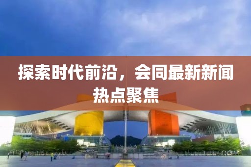 探索時代前沿，會同最新新聞熱點聚焦