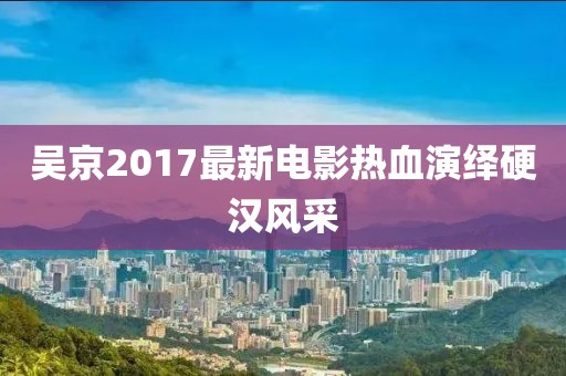 吳京2017最新電影熱血演繹硬漢風(fēng)采