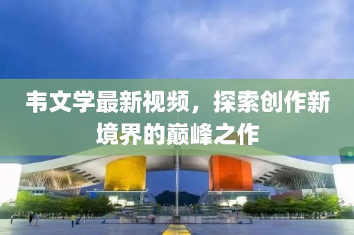 韋文學(xué)最新視頻，探索創(chuàng)作新境界的巔峰之作