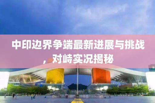 中印邊界爭端最新進展與挑戰(zhàn)，對峙實況揭秘