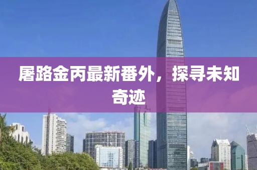 屠路金丙最新番外，探尋未知奇跡