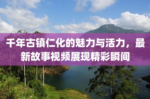 千年古鎮(zhèn)仁化的魅力與活力，最新故事視頻展現(xiàn)精彩瞬間