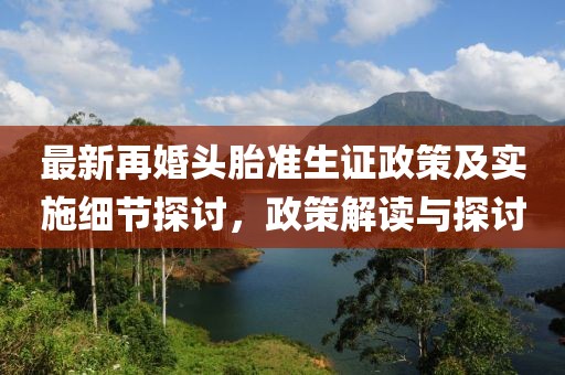 最新再婚頭胎準(zhǔn)生證政策及實(shí)施細(xì)節(jié)探討，政策解讀與探討