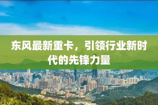 東風(fēng)最新重卡，引領(lǐng)行業(yè)新時(shí)代的先鋒力量
