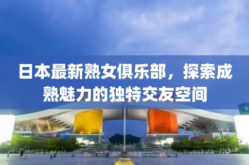 日本最新熟女俱樂部，探索成熟魅力的獨(dú)特交友空間