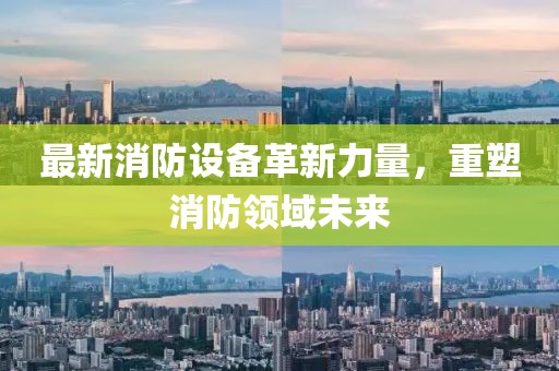 最新消防設(shè)備革新力量，重塑消防領(lǐng)域未來