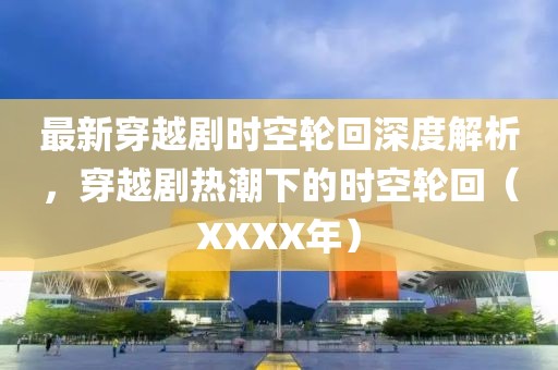 最新穿越劇時(shí)空輪回深度解析，穿越劇熱潮下的時(shí)空輪回（XXXX年）