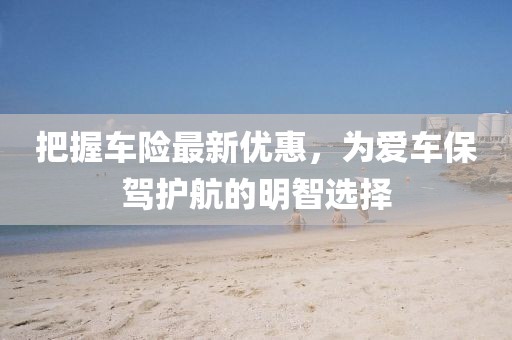 把握車險最新優(yōu)惠，為愛車保駕護航的明智選擇