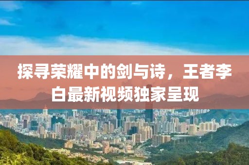 探尋榮耀中的劍與詩(shī)，王者李白最新視頻獨(dú)家呈現(xiàn)