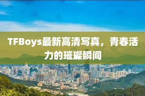 TFBoys最新高清寫真，青春活力的璀璨瞬間