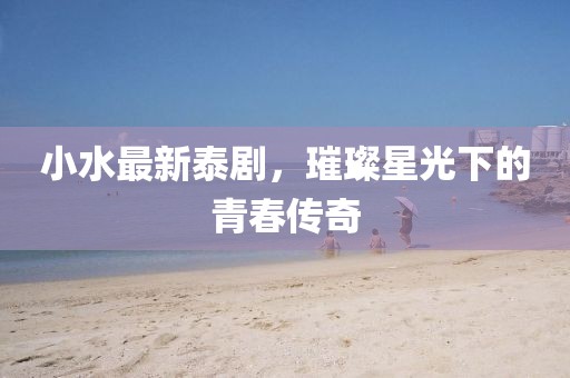 小水最新泰劇，璀璨星光下的青春傳奇