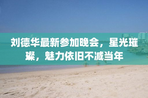 劉德華最新參加晚會，星光璀璨，魅力依舊不減當(dāng)年