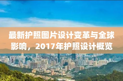 最新護(hù)照?qǐng)D片設(shè)計(jì)變革與全球影響，2017年護(hù)照設(shè)計(jì)概覽