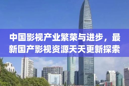 中國(guó)影視產(chǎn)業(yè)繁榮與進(jìn)步，最新國(guó)產(chǎn)影視資源天天更新探索