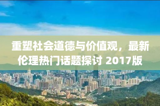 重塑社會(huì)道德與價(jià)值觀，最新倫理熱門話題探討 2017版