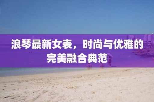 浪琴最新女表，時尚與優(yōu)雅的完美融合典范