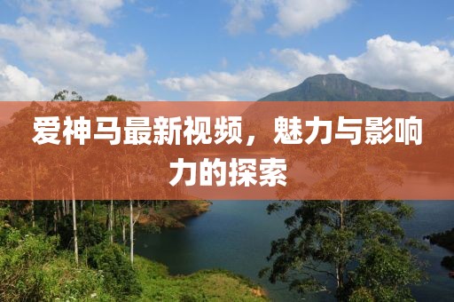 愛神馬最新視頻，魅力與影響力的探索