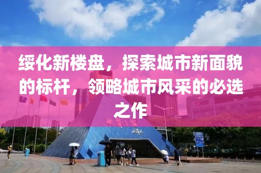 綏化新樓盤，探索城市新面貌的標(biāo)桿，領(lǐng)略城市風(fēng)采的必選之作