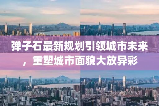 彈子石最新規(guī)劃引領(lǐng)城市未來(lái)，重塑城市面貌大放異彩