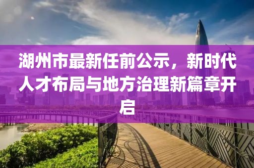 湖州市最新任前公示，新時代人才布局與地方治理新篇章開啟