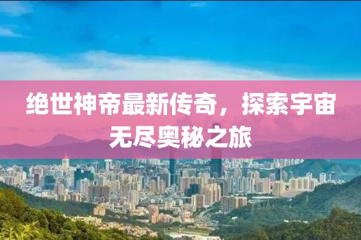 絕世神帝最新傳奇，探索宇宙無盡奧秘之旅