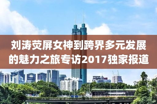 劉濤熒屏女神到跨界多元發(fā)展的魅力之旅專訪2017獨家報道