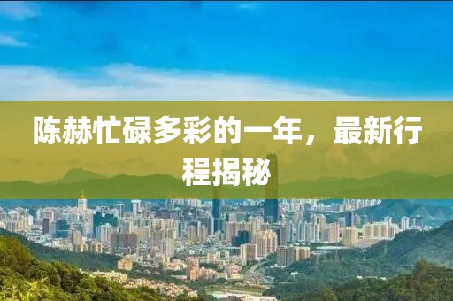 陳赫忙碌多彩的一年，最新行程揭秘