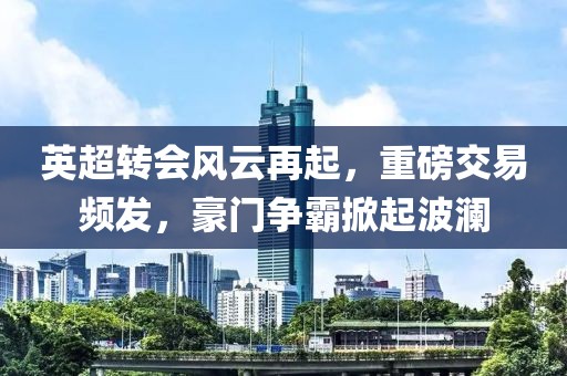 英超轉會風云再起，重磅交易頻發(fā)，豪門爭霸掀起波瀾