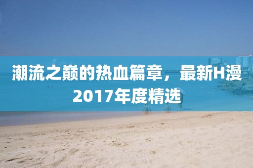 潮流之巔的熱血篇章，最新H漫2017年度精選