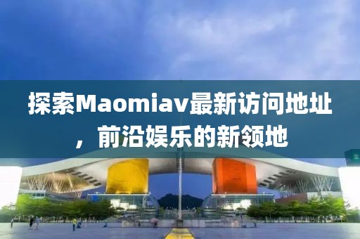 探索Maomiav最新訪問地址，前沿娛樂的新領(lǐng)地