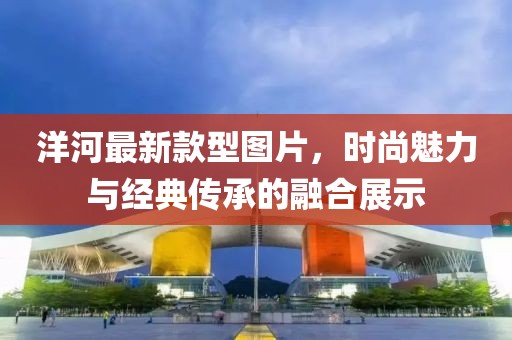 洋河最新款型圖片，時尚魅力與經(jīng)典傳承的融合展示
