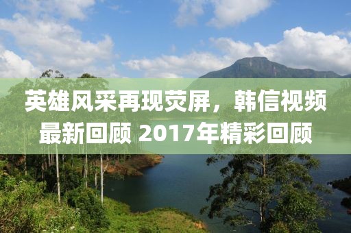 英雄風采再現熒屏，韓信視頻最新回顧 2017年精彩回顧