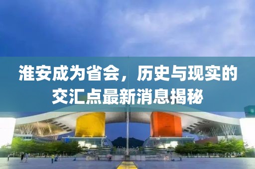 淮安成為省會，歷史與現(xiàn)實的交匯點最新消息揭秘