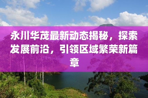 永川華茂最新動態(tài)揭秘，探索發(fā)展前沿，引領區(qū)域繁榮新篇章