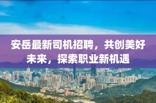 安岳最新司機招聘，共創(chuàng)美好未來，探索職業(yè)新機遇