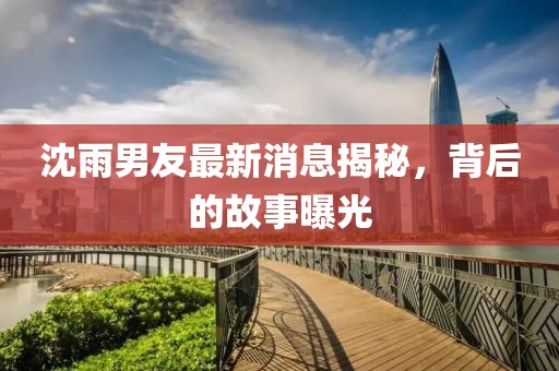 沈雨男友最新消息揭秘，背后的故事曝光