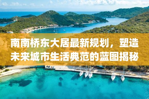 南南橋東大居最新規(guī)劃，塑造未來城市生活典范的藍(lán)圖揭秘