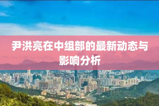尹洪亮在中組部的最新動(dòng)態(tài)與影響分析