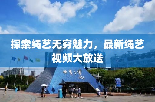 探索繩藝無窮魅力，最新繩藝視頻大放送