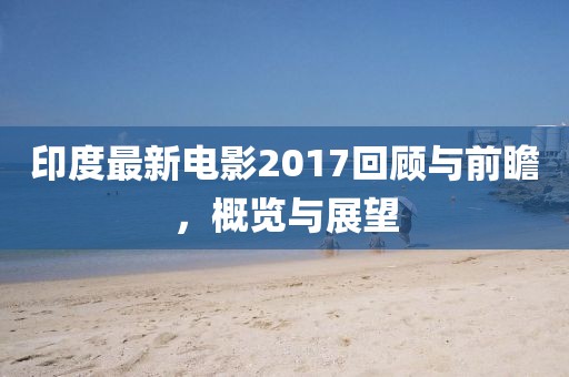 印度最新電影2017回顧與前瞻，概覽與展望