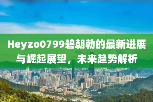 Heyzo0799碧朝勃的最新進展與崛起展望，未來趨勢解析