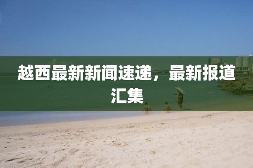 越西最新新聞速遞，最新報(bào)道匯集