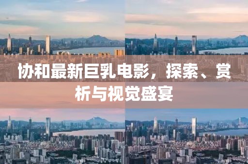 協(xié)和最新巨乳電影，探索、賞析與視覺盛宴