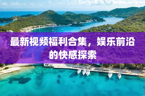 最新視頻福利合集，娛樂前沿的快感探索