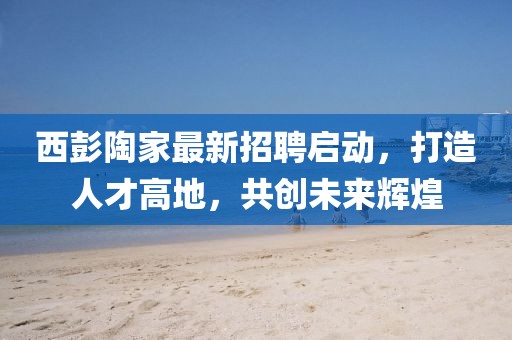 西彭陶家最新招聘啟動，打造人才高地，共創(chuàng)未來輝煌