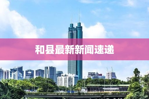 和縣最新新聞速遞