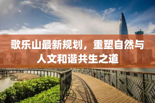 歌樂山最新規(guī)劃，重塑自然與人文和諧共生之道
