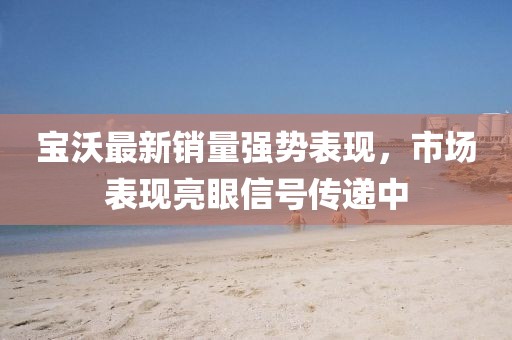 寶沃最新銷量強勢表現(xiàn)，市場表現(xiàn)亮眼信號傳遞中