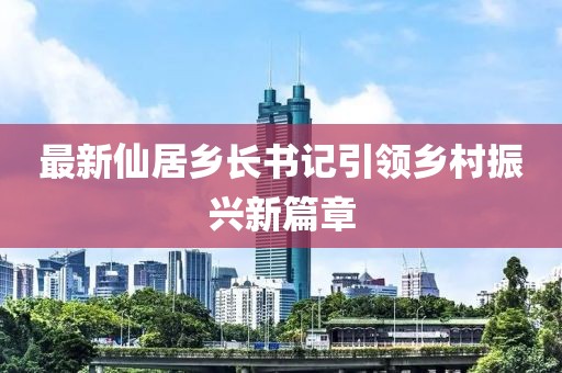最新仙居鄉(xiāng)長書記引領(lǐng)鄉(xiāng)村振興新篇章