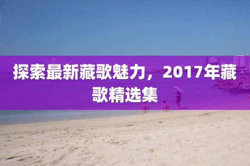 探索最新藏歌魅力，2017年藏歌精選集